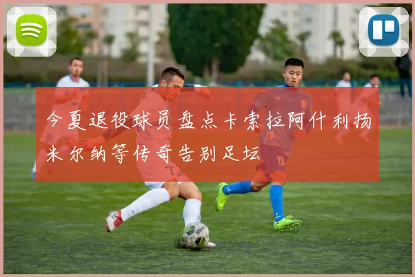 今夏退役球员盘点卡索拉阿什利扬米尔纳等传奇告别足坛