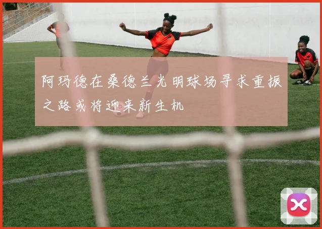 阿玛德在桑德兰光明球场寻求重振之路或将迎来新生机