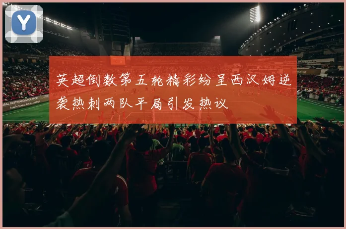英超倒数第五轮精彩纷呈西汉姆逆袭热刺两队平局引发热议