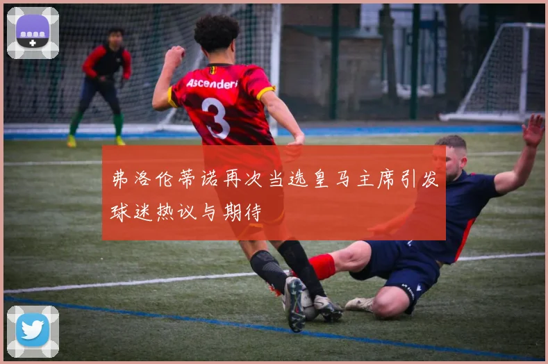 弗洛伦蒂诺再次当选皇马主席引发球迷热议与期待