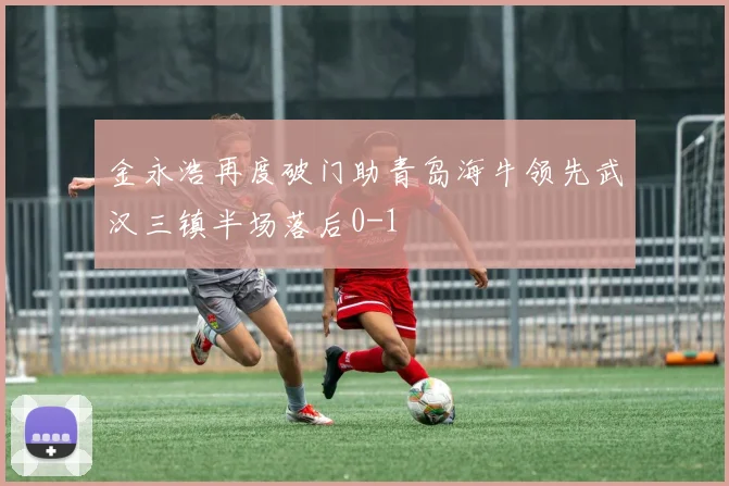 金永浩再度破门助青岛海牛领先武汉三镇半场落后0-1