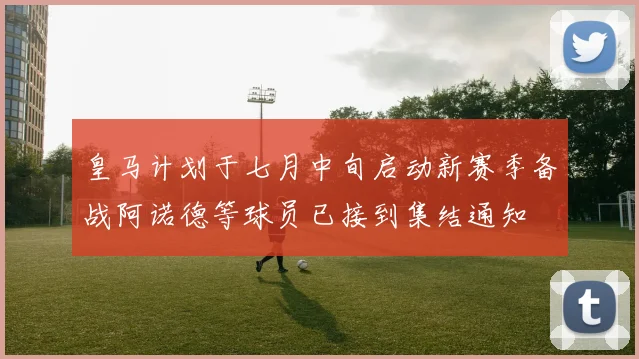 皇马计划于七月中旬启动新赛季备战阿诺德等球员已接到集结通知