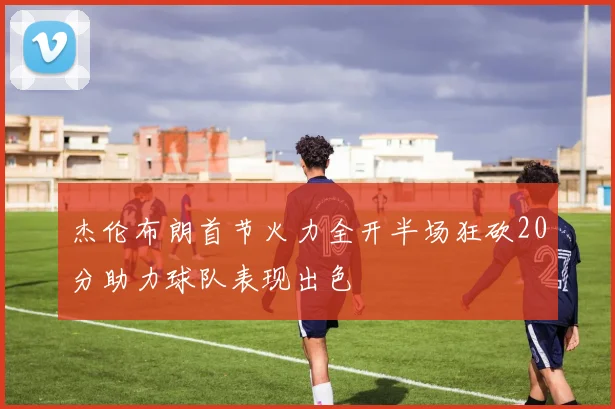 杰伦布朗首节火力全开半场狂砍20分助力球队表现出色