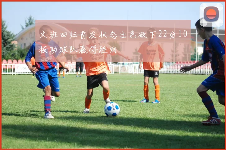 文班回归首发状态出色砍下22分10板助球队赢得胜利