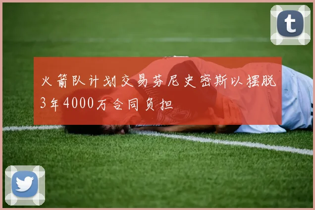 火箭队计划交易芬尼史密斯以摆脱3年4000万合同负担