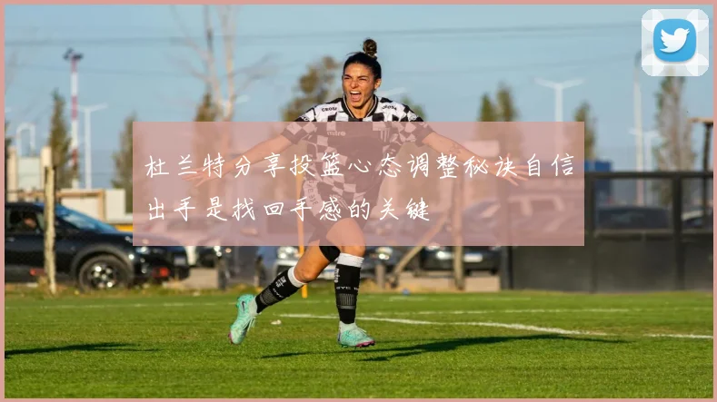 杜兰特分享投篮心态调整秘诀自信出手是找回手感的关键