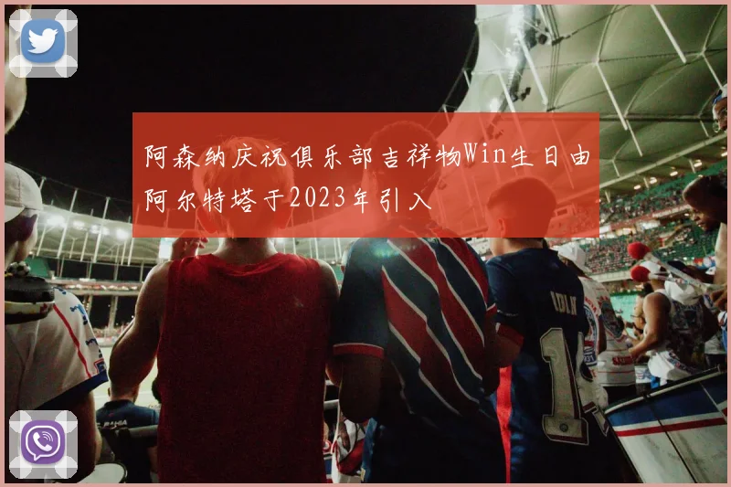 阿森纳庆祝俱乐部吉祥物Win生日由阿尔特塔于2023年引入