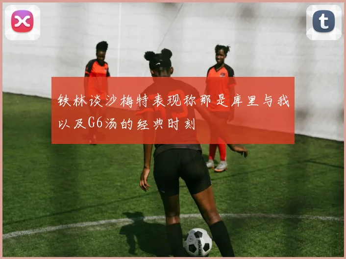 铁林谈沙梅特表现称那是库里与我以及G6汤的经典时刻