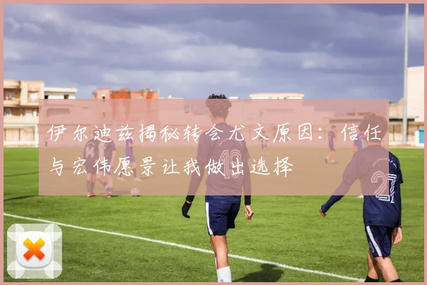 伊尔迪兹揭秘转会尤文原因：信任与宏伟愿景让我做出选择