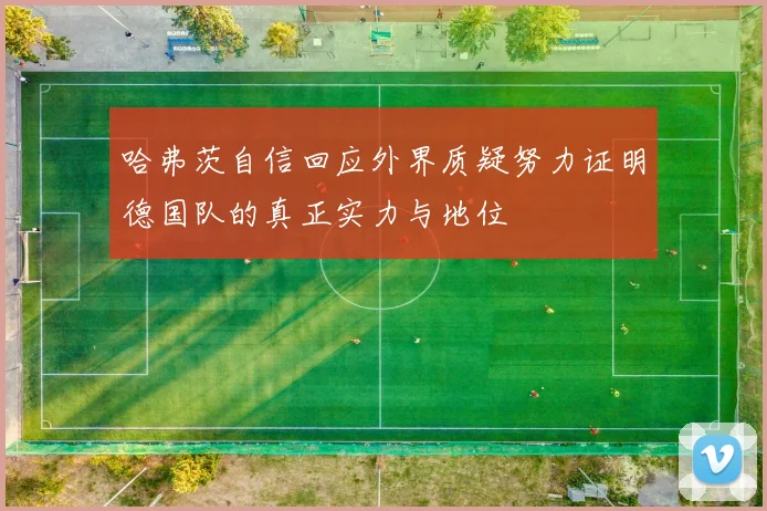 哈弗茨自信回应外界质疑努力证明德国队的真正实力与地位