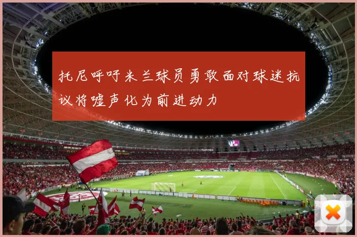 托尼呼吁米兰球员勇敢面对球迷抗议将嘘声化为前进动力
