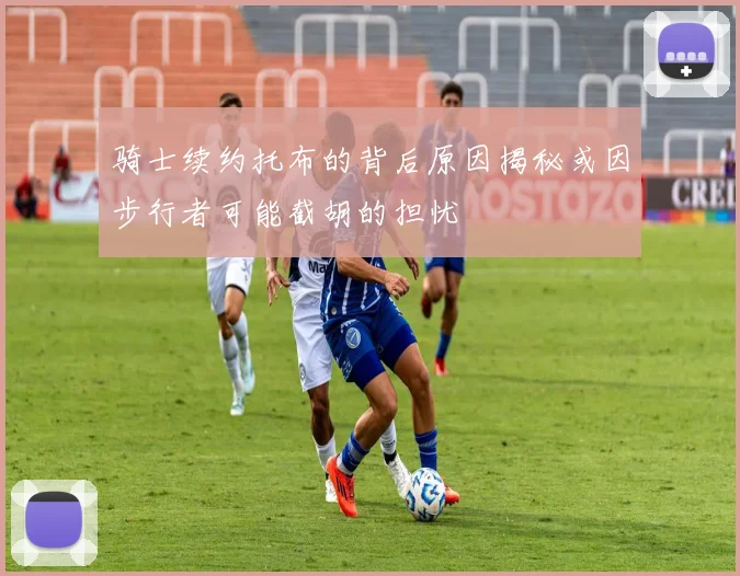 骑士续约托布的背后原因揭秘或因步行者可能截胡的担忧