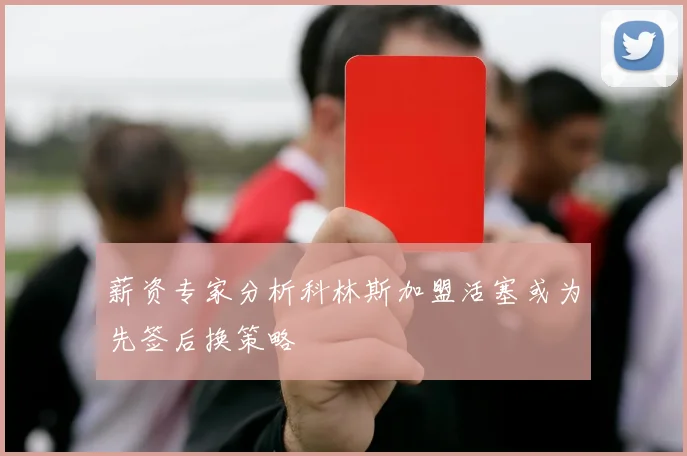 薪资专家分析科林斯加盟活塞或为先签后换策略