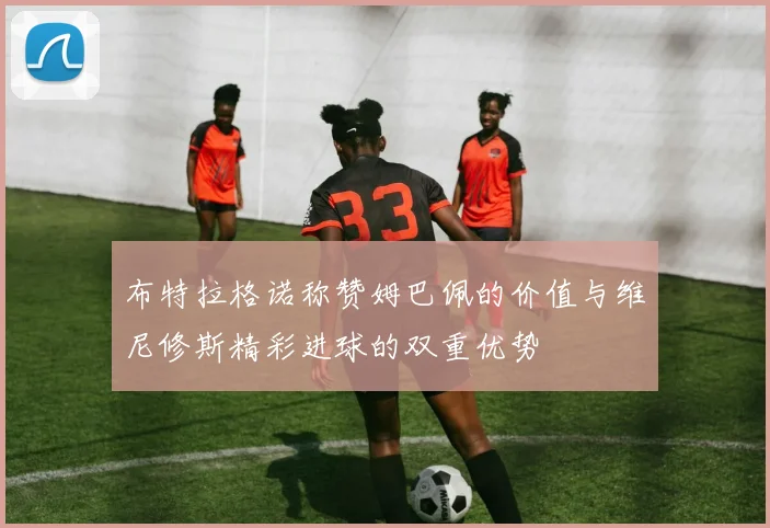 布特拉格诺称赞姆巴佩的价值与维尼修斯精彩进球的双重优势