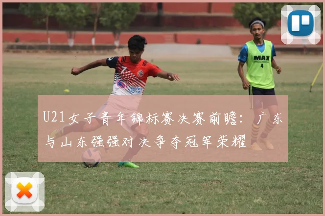 U21女子青年锦标赛决赛前瞻：广东与山东强强对决争夺冠军荣耀