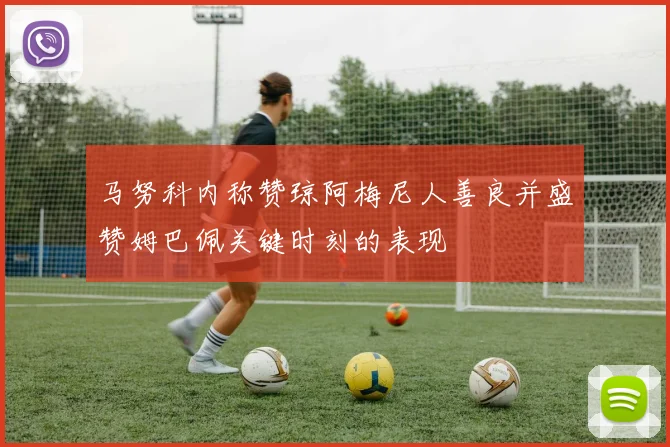 马努科内称赞琼阿梅尼人善良并盛赞姆巴佩关键时刻的表现
